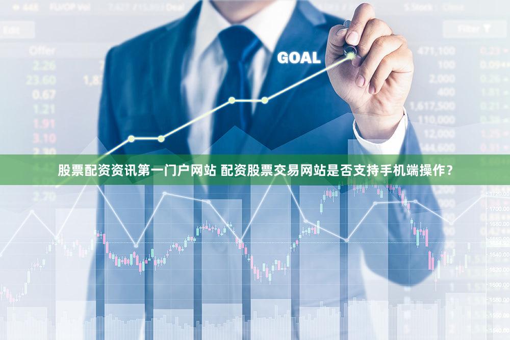 股票配资资讯第一门户网站 配资股票交易网站是否支持手机端操作？