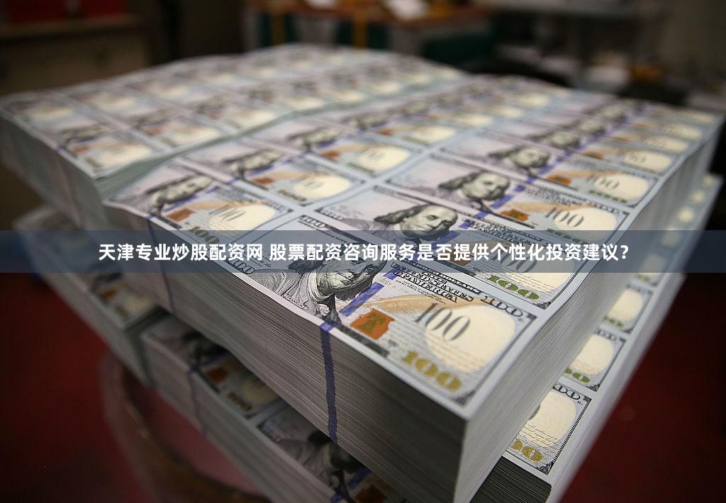 天津专业炒股配资网 股票配资咨询服务是否提供个性化投资建议？