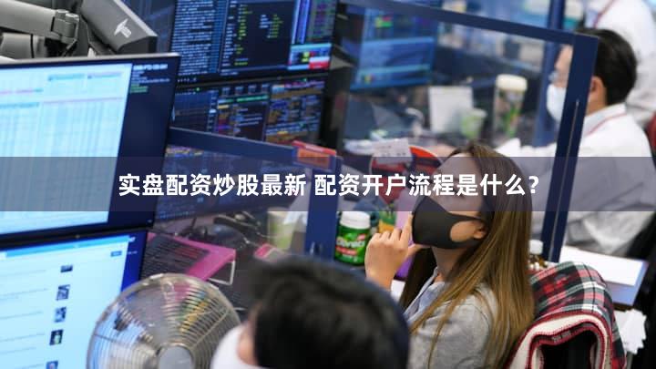 实盘配资炒股最新 配资开户流程是什么？