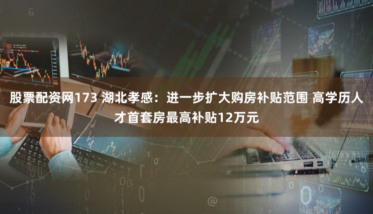 股票配资网173 湖北孝感：进一步扩大购房补贴范围 高学历人才首套房最高补贴12万元