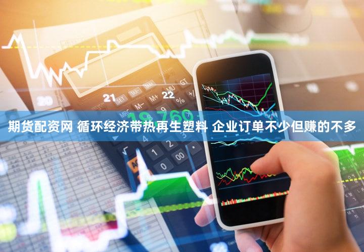 期货配资网 循环经济带热再生塑料 企业订单不少但赚的不多