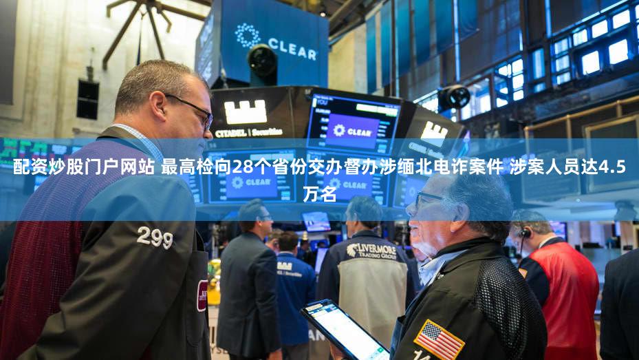 配资炒股门户网站 最高检向28个省份交办督办涉缅北电诈案件 涉案人员达4.5万名