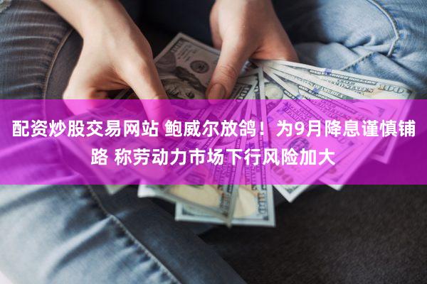 配资炒股交易网站 鲍威尔放鸽！为9月降息谨慎铺路 称劳动力市场下行风险加大