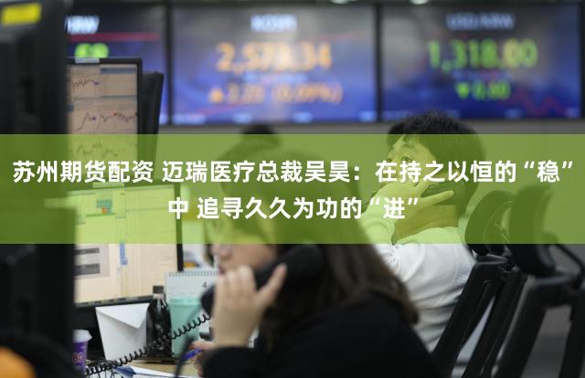 苏州期货配资 迈瑞医疗总裁吴昊：在持之以恒的“稳”中 追寻久久为功的“进”
