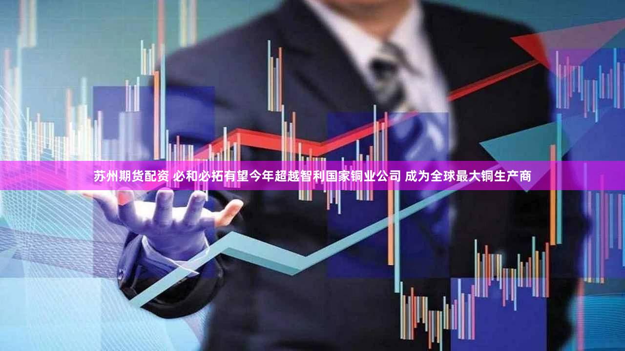 苏州期货配资 必和必拓有望今年超越智利国家铜业公司 成为全球最大铜生产商