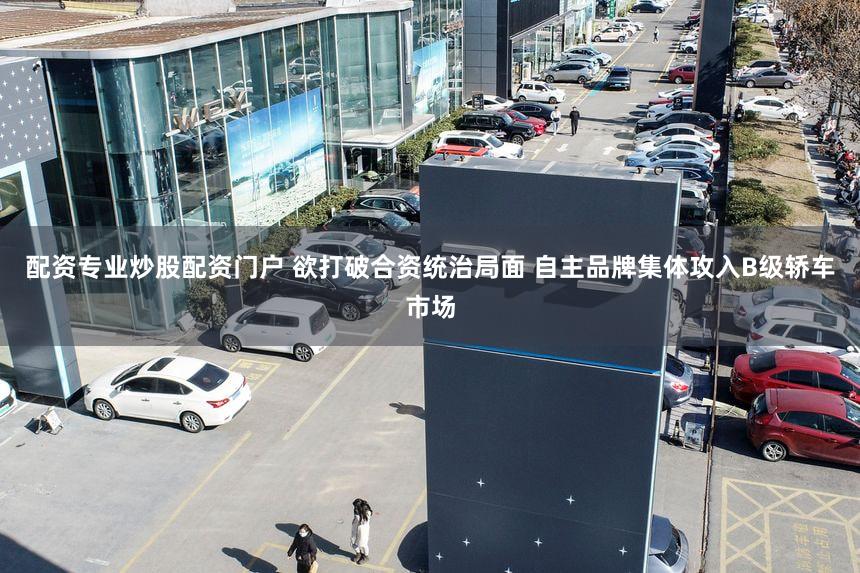 配资专业炒股配资门户 欲打破合资统治局面 自主品牌集体攻入B级轿车市场