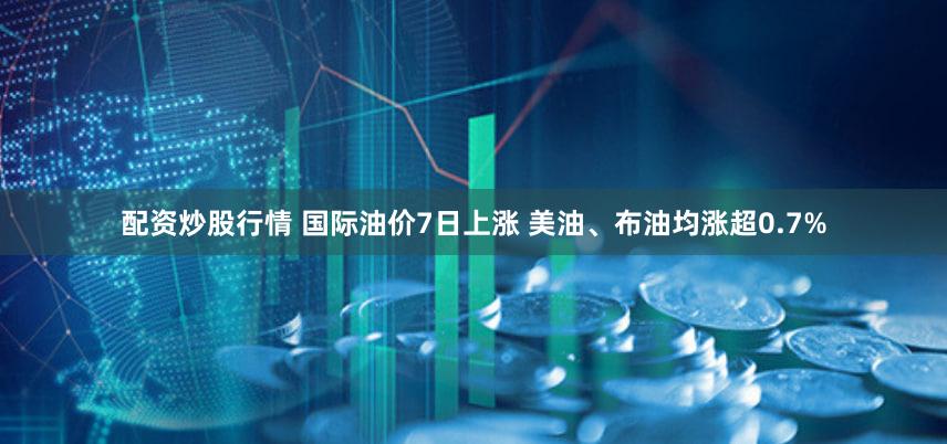 配资炒股行情 国际油价7日上涨 美油、布油均涨超0.7%