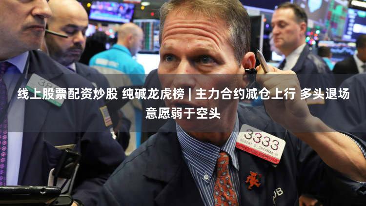 线上股票配资炒股 纯碱龙虎榜 | 主力合约减仓上行 多头退场意愿弱于空头