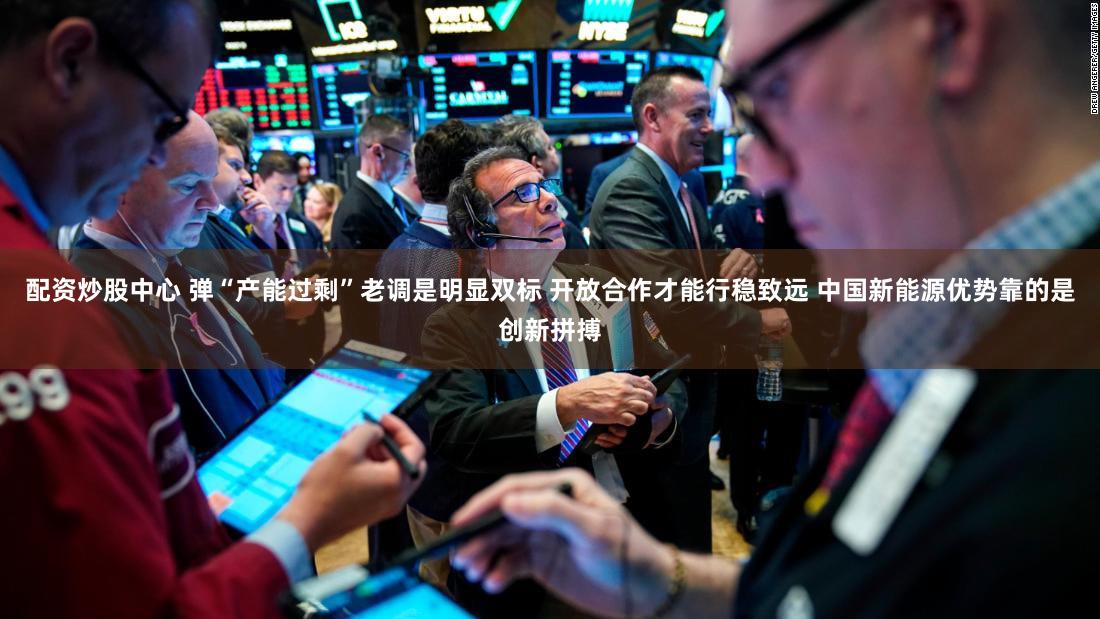 配资炒股中心 弹“产能过剩”老调是明显双标 开放合作才能行稳致远 中国新能源优势靠的是创新拼搏