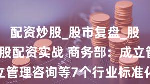 配资炒股_股市复盘_股票分析_炒股配资实战 商务部：成立管理咨询等7个行业标准化技术委员会