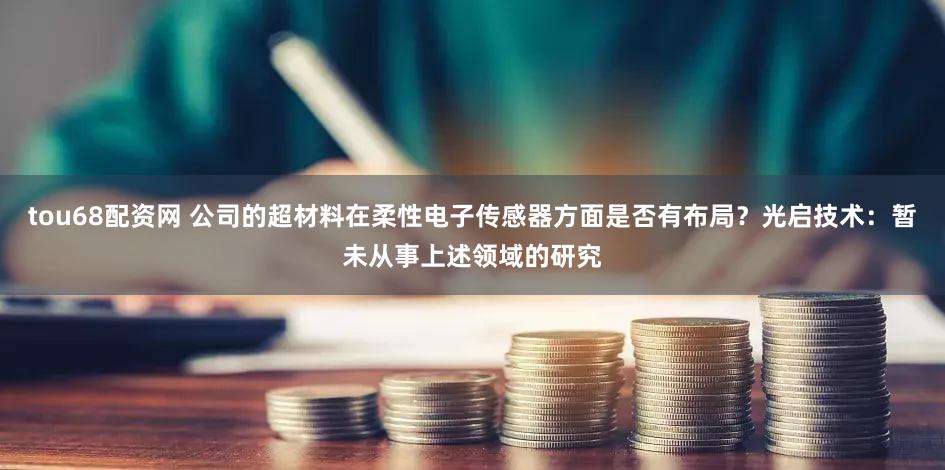 tou68配资网 公司的超材料在柔性电子传感器方面是否有布局？光启技术：暂未从事上述领域的研究