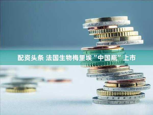 配资头条 法国生物梅里埃“中国瓶”上市