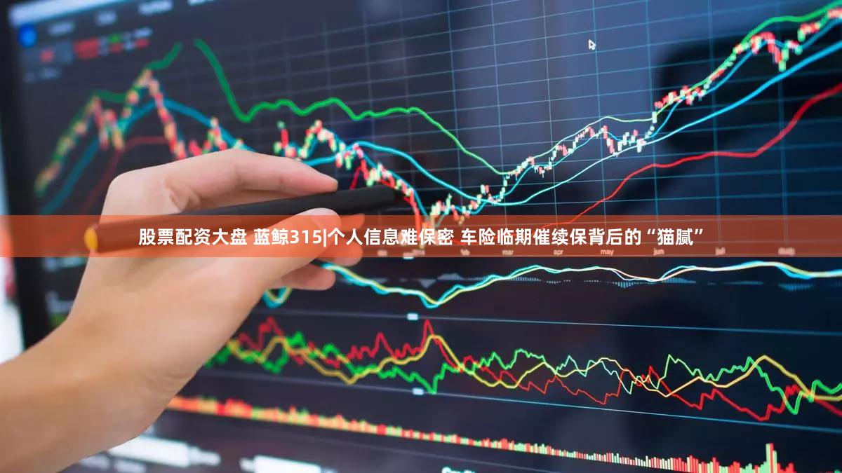 股票配资大盘 蓝鲸315|个人信息难保密 车险临期催续保背后的“猫腻”