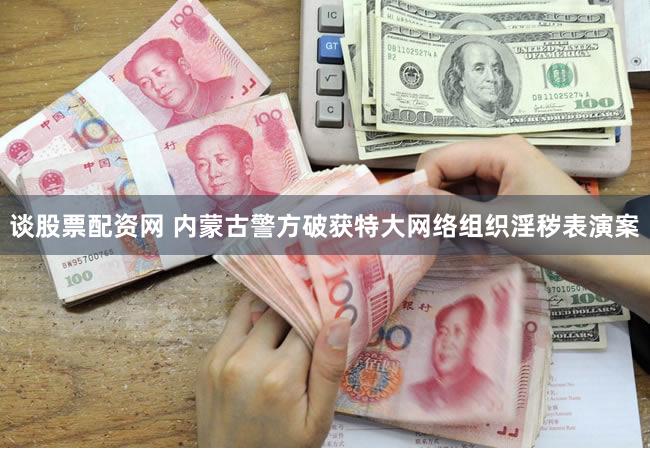 谈股票配资网 内蒙古警方破获特大网络组织淫秽表演案