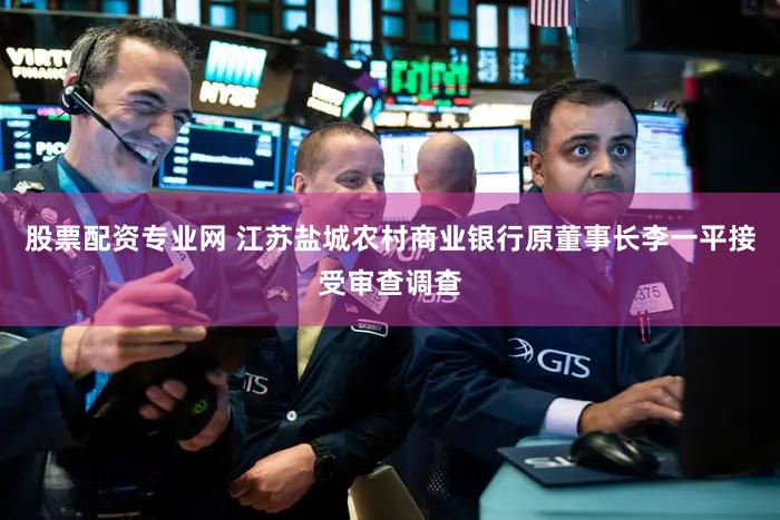 股票配资专业网 江苏盐城农村商业银行原董事长李一平接受审查调查