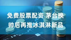 免费股票配资 茅台换帅后再推冰淇淋新品