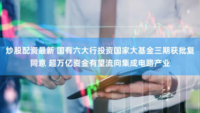 炒股配资最新 国有六大行投资国家大基金三期获批复同意 超万亿资金有望流向集成电路产业