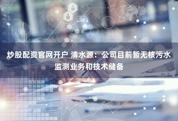 炒股配资官网开户 清水源：公司目前暂无核污水监测业务和技术储备