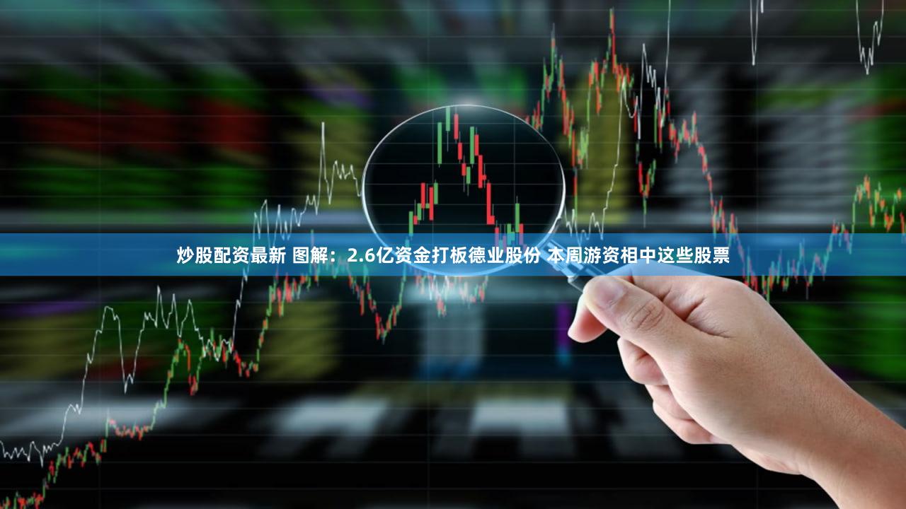 炒股配资最新 图解：2.6亿资金打板德业股份 本周游资相中这些股票
