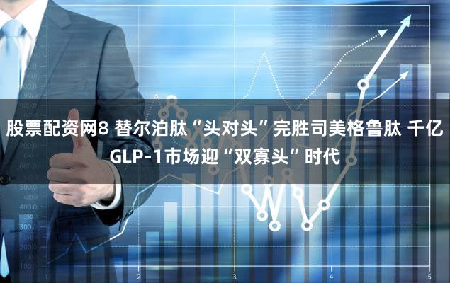 股票配资网8 替尔泊肽“头对头”完胜司美格鲁肽 千亿GLP-1市场迎“双寡头”时代