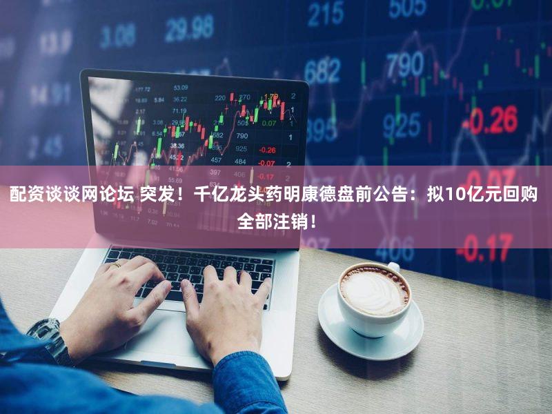 配资谈谈网论坛 突发！千亿龙头药明康德盘前公告：拟10亿元回购 全部注销！