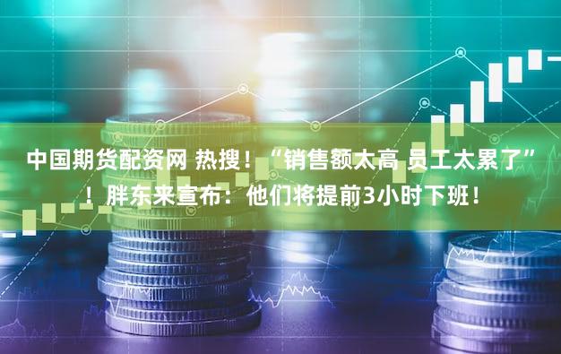 中国期货配资网 热搜！“销售额太高 员工太累了”！胖东来宣布：他们将提前3小时下班！