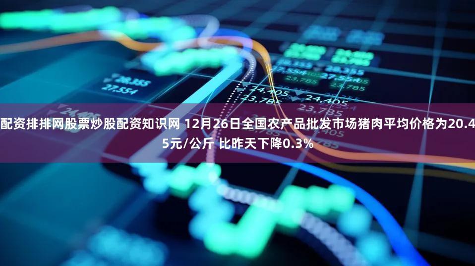 配资排排网股票炒股配资知识网 12月26日全国农产品批发市场猪肉平均价格为20.45元/公斤 比昨天下降0.3%