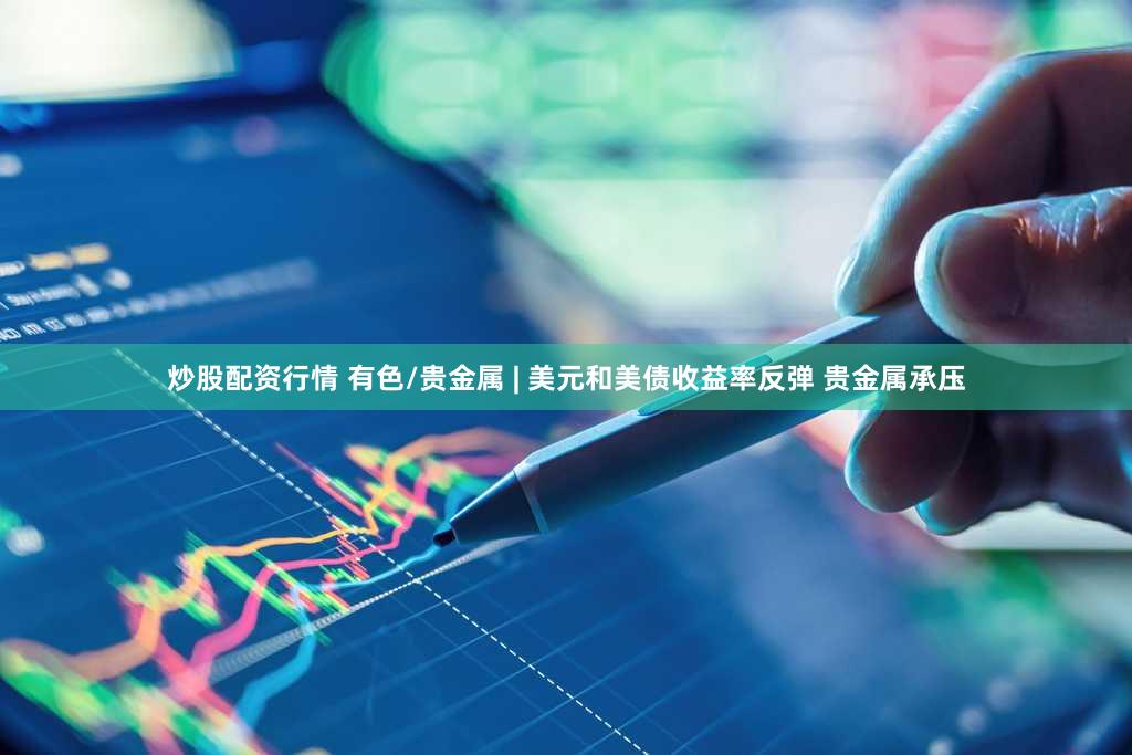 炒股配资行情 有色/贵金属 | 美元和美债收益率反弹 贵金属承压