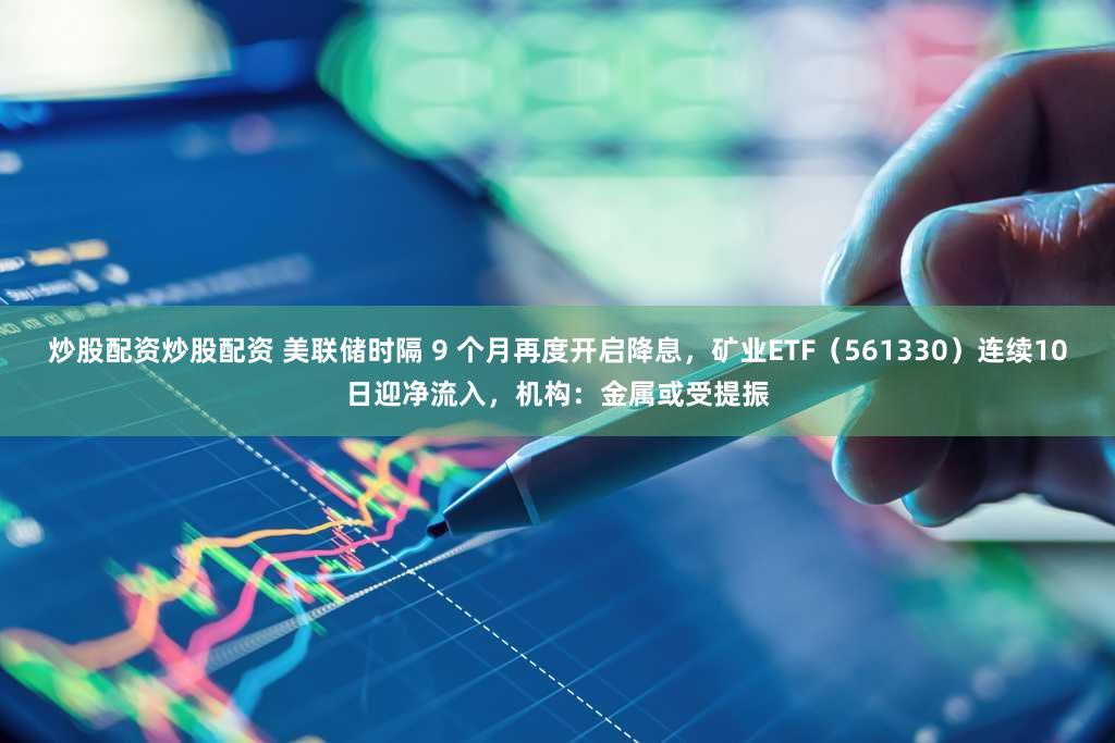炒股配资炒股配资 美联储时隔 9 个月再度开启降息,矿业ETF(561330)连续10日迎净流入,机构:金属或受提振