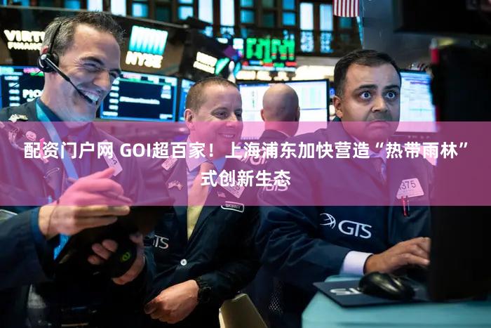 配资门户网 GOI超百家!上海浦东加快营造“热带雨林”式创新生态
