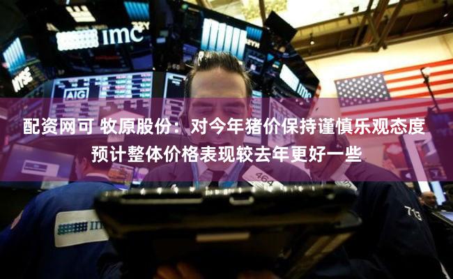 配资网可 牧原股份:对今年猪价保持谨慎乐观态度 预计整体价格表现较去年更好一些