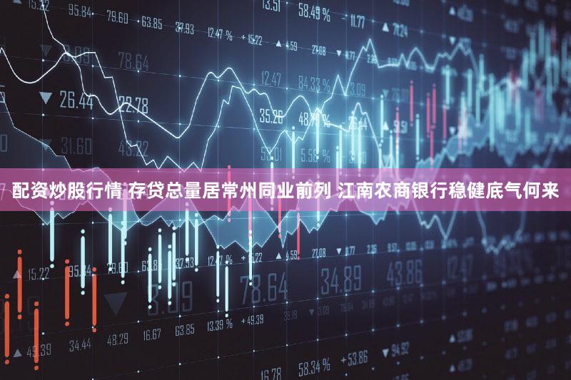 配资炒股行情 存贷总量居常州同业前列 江南农商银行稳健底气何来