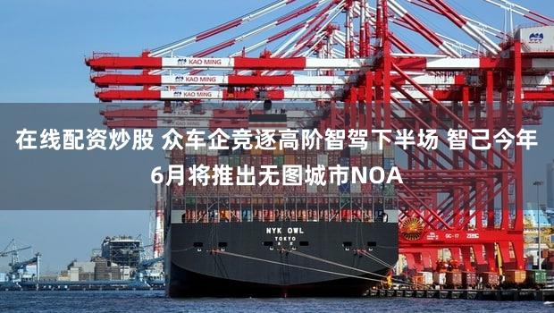 在线配资炒股 众车企竞逐高阶智驾下半场 智己今年6月将推出无图城市NOA