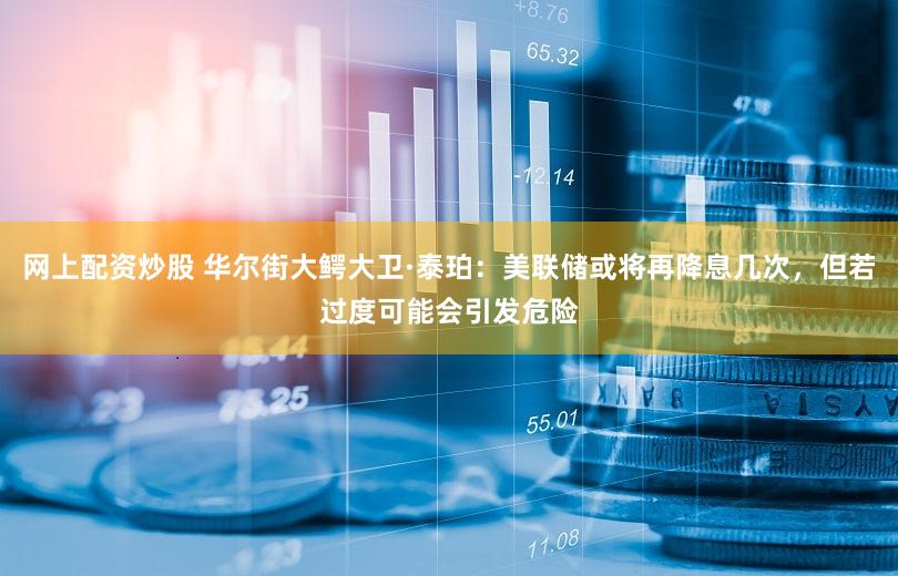 网上配资炒股 华尔街大鳄大卫·泰珀：美联储或将再降息几次，但若过度可能会引发危险