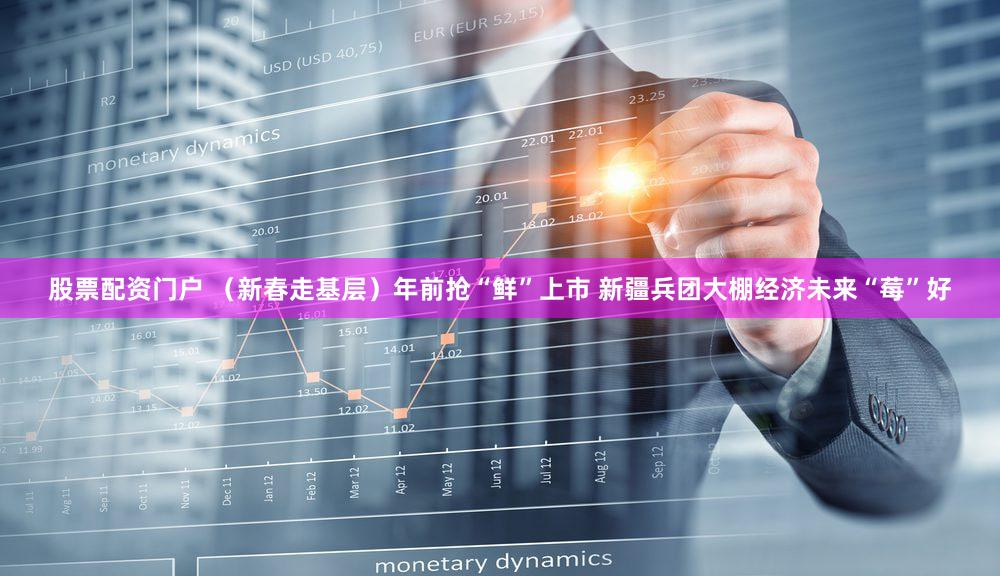 股票配资门户 （新春走基层）年前抢“鲜”上市 新疆兵团大棚经济未来“莓”好