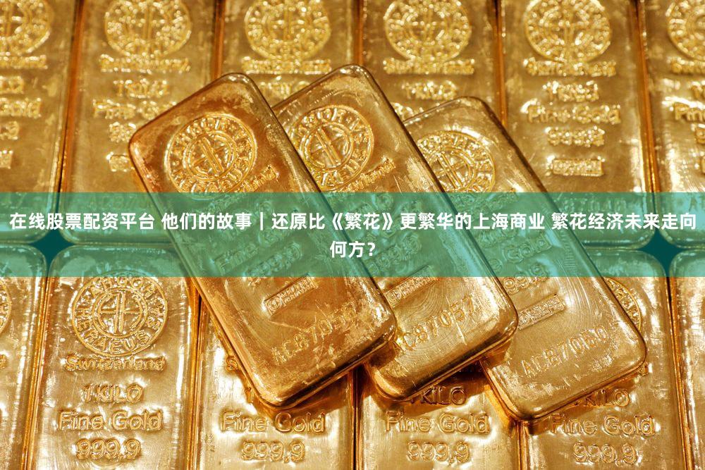在线股票配资平台 他们的故事|还原比《繁花》更繁华的上海商业 繁花经济未来走向何方?