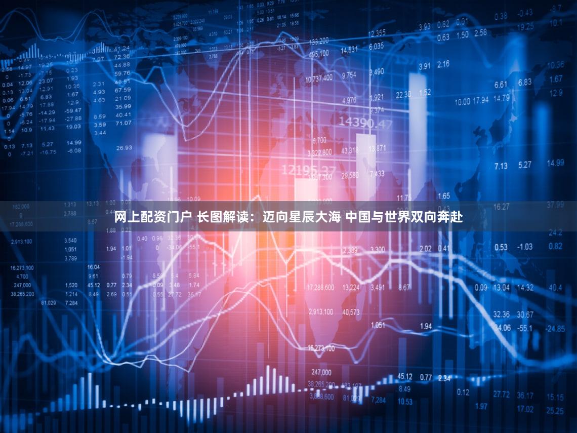 网上配资门户 长图解读：迈向星辰大海 中国与世界双向奔赴