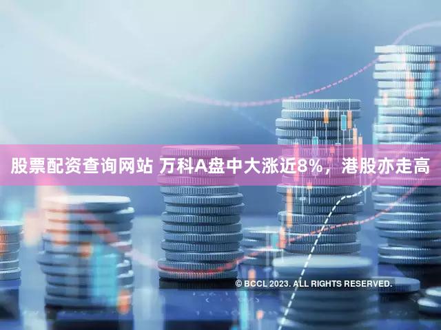 股票配资查询网站 万科A盘中大涨近8%，港股亦走高