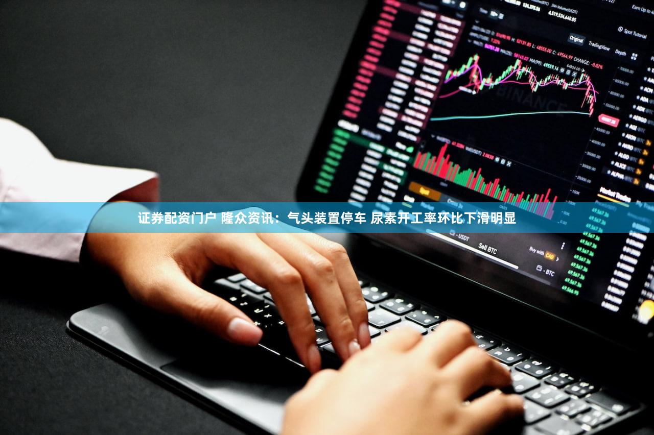 证券配资门户 隆众资讯：气头装置停车 尿素开工率环比下滑明显