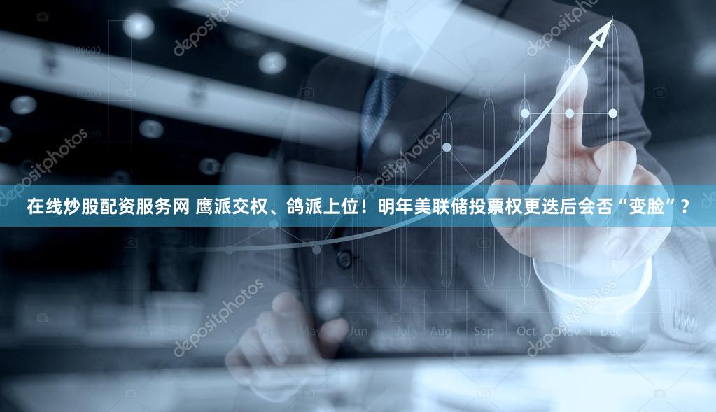 在线炒股配资服务网 鹰派交权、鸽派上位！明年美联储投票权更迭后会否“变脸”？