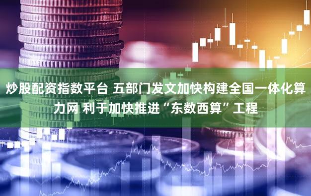炒股配资指数平台 五部门发文加快构建全国一体化算力网 利于加快推进“东数西算”工程