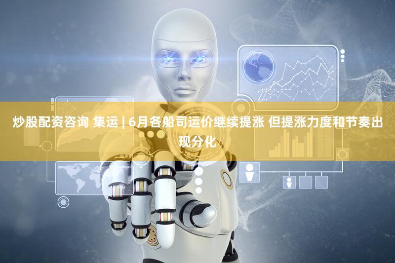 炒股配资咨询 集运 | 6月各船司运价继续提涨 但提涨力度和节奏出现分化