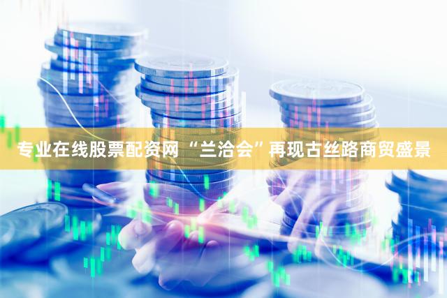 专业在线股票配资网 “兰洽会”再现古丝路商贸盛景