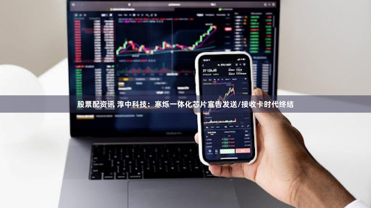 股票配资讯 淳中科技:寒烁一体化芯片宣告发送/接收卡时代终结
