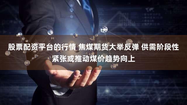 股票配资平台的行情 焦煤期货大举反弹 供需阶段性紧张或推动煤价趋势向上