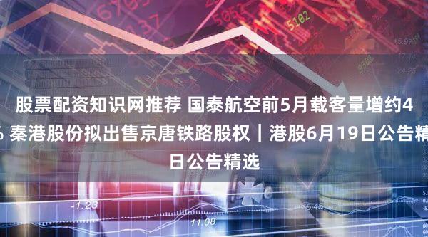 股票配资知识网推荐 国泰航空前5月载客量增约40% 秦港股份拟出售京唐铁路股权|港股6月19日公告精选