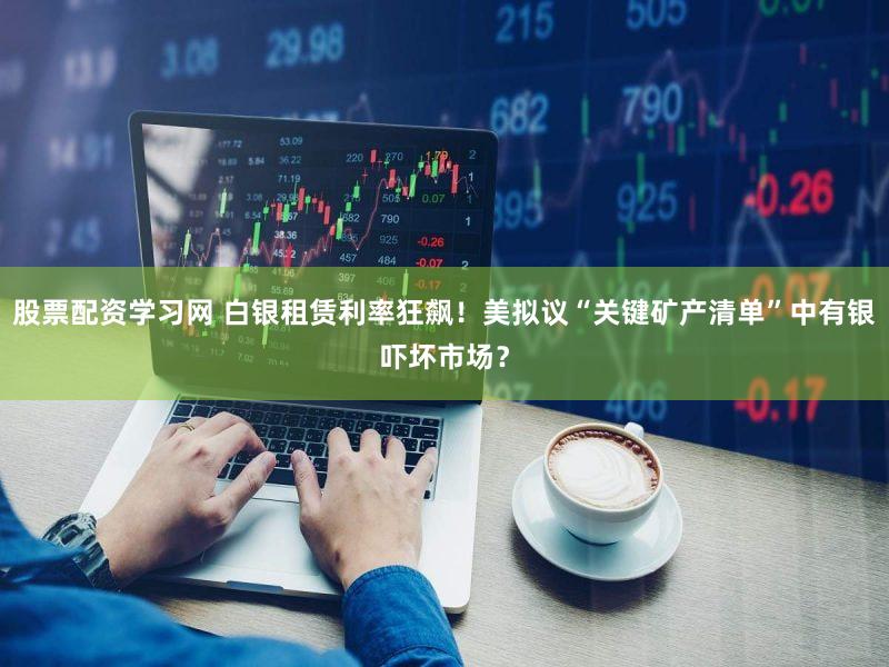股票配资学习网 白银租赁利率狂飙！美拟议“关键矿产清单”中有银吓坏市场？