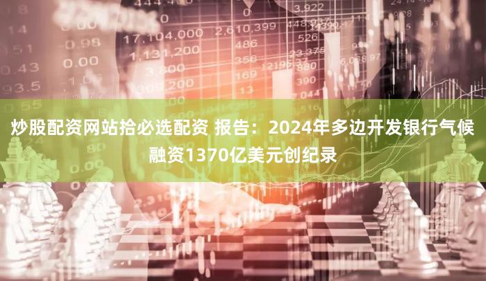 炒股配资网站拾必选配资 报告：2024年多边开发银行气候融资1370亿美元创纪录