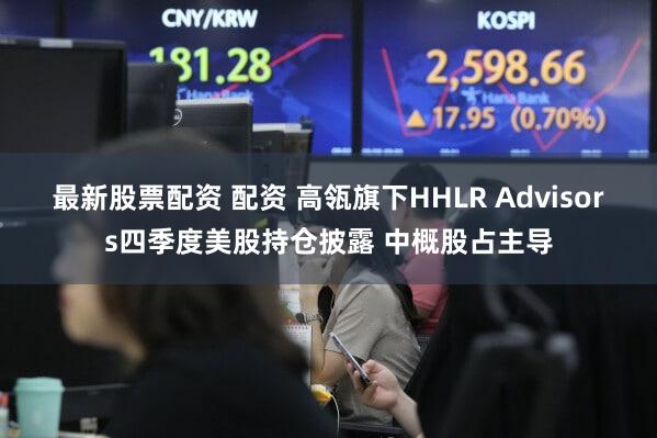 最新股票配资 配资 高瓴旗下HHLR Advisors四季度美股持仓披露 中概股占主导