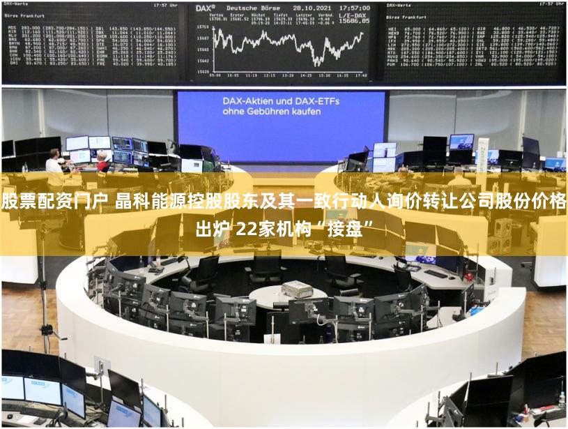 股票配资门户 晶科能源控股股东及其一致行动人询价转让公司股份价格出炉 22家机构“接盘”